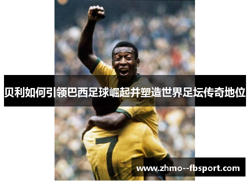 贝利如何引领巴西足球崛起并塑造世界足坛传奇地位
